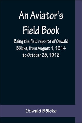 An Aviator&#39;s Field Book; Being the field reports of Oswald Bolcke, from August 1; 1914 to October 28, 1916