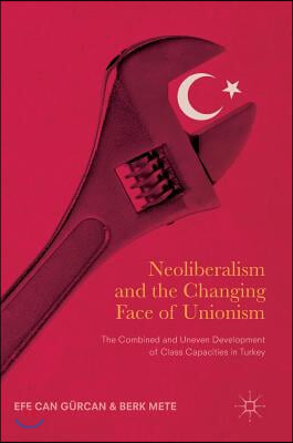 Neoliberalism and the Changing Face of Unionism: The Combined and Uneven Development of Class Capacities in Turkey