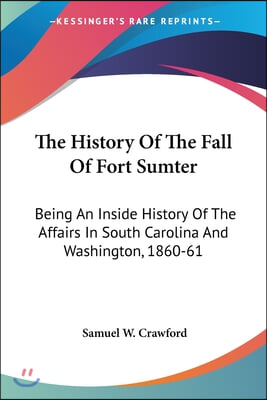 The History Of The Fall Of Fort Sumter: Being An Inside History Of The Affairs In South Carolina And Washington, 1860-61