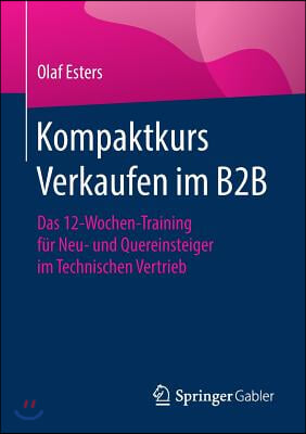 Kompaktkurs Verkaufen Im B2B: Das 12-Wochen-Training Fur Neu- Und Quereinsteiger Im Technischen Vertrieb