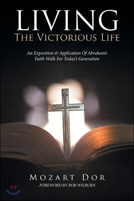 LIVING The Victorious Life: An Exposition &amp; Application Of Abraham&#39;s Faith Walk For Today&#39;s Generation