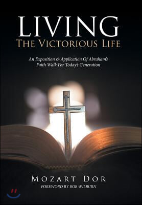 LIVING The Victorious Life: An Exposition &amp; Application Of Abraham&#39;s Faith Walk For Today&#39;s Generation