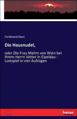 Die Hausnudel,: oder Die Frau Mahm von Wien bei ihrem Herrn Vetter in Eipeldau - Lustspiel in vier Aufzugen