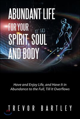 Abundant Life for Your Spirit, Soul and Body: Have and Enjoy Life, and Have It in Abundance to the Full, Till It Overflows