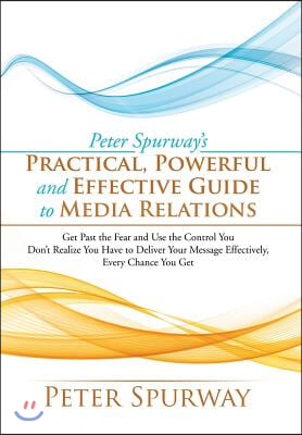 Peter Spurway's Practical, Powerful and Effective Guide to Media Relations: Get Past the Fear and Use the Control You Don't Realize You Have to Delive