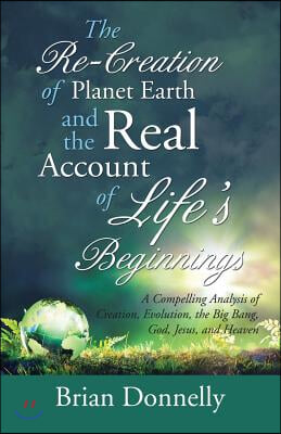 The Re-Creation of Planet Earth and the Real Account of Life's Beginnings: A Compelling Analysis of Creation, Evolution, the Big Bang, God, Jesus, and
