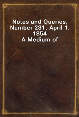 Notes and Queries, Number 231, April 1, 1854<br/>A Medium of Inter-communication for Literary Men, Artists, Antiquaries, Genealogists, etc.