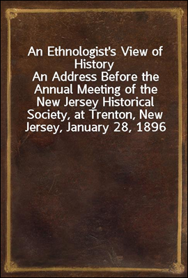 An Ethnologist&#39;s View of History<br/>An Address Before the Annual Meeting of the New Jersey Historical Society, at Trenton, New Jersey, January 28, 1896