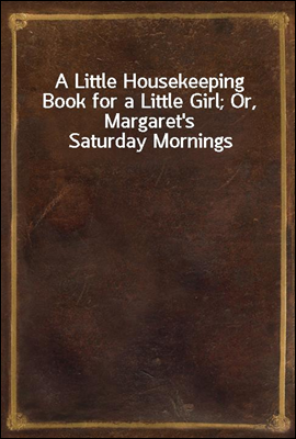 A Little Housekeeping Book for a Little Girl; Or, Margaret&#39;s Saturday Mornings