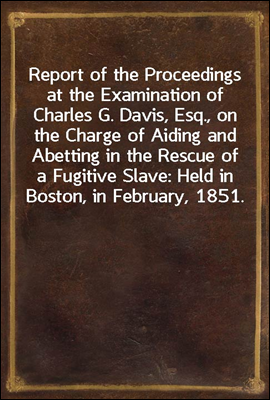 Report of the Proceedings at the Examination of Charles G. Davis, Esq., on the Charge of Aiding and Abetting in the Rescue of a Fugitive Slave