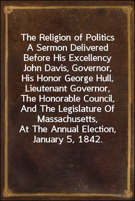 The Religion of Politics
A Sermon Delivered Before His Excellency John Davis, Governor, His Honor George Hull, Lieutenant Governor, The Honorable Council, And The Legislature Of Massachusetts, At The