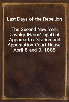 Last Days of the Rebellion<br/>The Second New York Cavalry (Harris&#39; Light) at Appomattox Station and Appomattox Court House, April 8 and 9, 1865