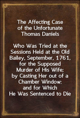 The Affecting Case of the Unfortunate Thomas Daniels<br/>Who Was Tried at the Sessions Held at the Old Bailey, September, 1761, for the Supposed Murder of His Wife; by Casting Her out of a Chamber Window