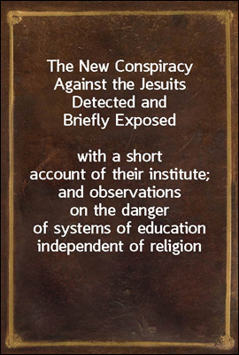 The New Conspiracy Against the Jesuits Detected and Briefly Exposed<br/>with a short account of their institute; and observations on the danger of systems of education independent of religion