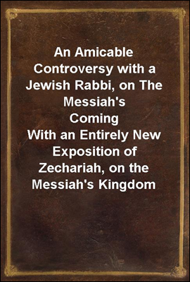 An Amicable Controversy with a Jewish Rabbi, on The Messiah&#39;s Coming<br/>With an Entirely New Exposition of Zechariah, on the Messiah&#39;s Kingdom