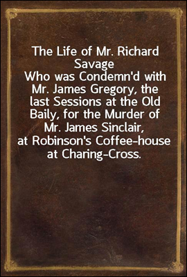 The Life of Mr. Richard Savage
Who was Condemn'd with Mr. James Gregory, the last Sessions at the Old Baily, for the Murder of Mr. James Sinclair, at Robinson's Coffee-house at Charing-Cross.