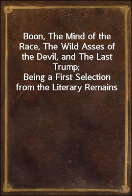 Boon, The Mind of the Race, The Wild Asses of the Devil, and The Last Trump;<br/>Being a First Selection from the Literary Remains of George Boon, Appropriate to the Times