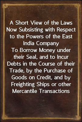 A Short View of the Laws Now Subsisting with Respect to the Powers of the East India Company<br/>To Borrow Money under their Seal, and to Incur Debts in the Course of their Trade, by the Purchase of Good