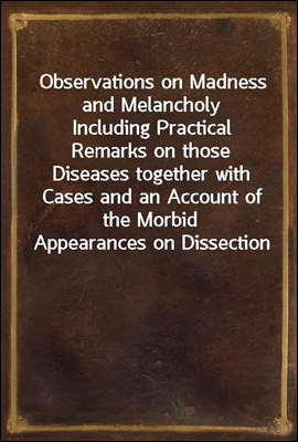 Observations on Madness and Melancholy<br/>Including Practical Remarks on those Diseases together with Cases and an Account of the Morbid Appearances on Dissection