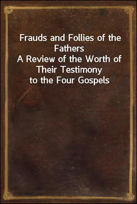 Frauds and Follies of the Fathers<br/>A Review of the Worth of Their Testimony to the Four Gospels