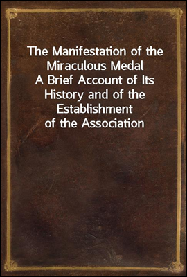 The Manifestation of the Miraculous Medal<br/>A Brief Account of Its History and of the Establishment of the Association