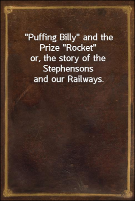 &quot;Puffing Billy&quot; and the Prize &quot;Rocket&quot;<br/>or, the story of the Stephensons and our Railways.