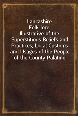 Lancashire Folk-lore<br/>Illustrative of the Superstitious Beliefs and Practices, Local Customs and Usages of the People of the County Palatine