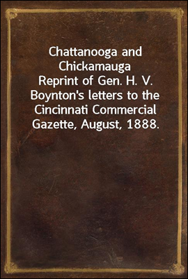 Chattanooga and Chickamauga<br/>Reprint of Gen. H. V. Boynton&#39;s letters to the Cincinnati Commercial Gazette, August, 1888.