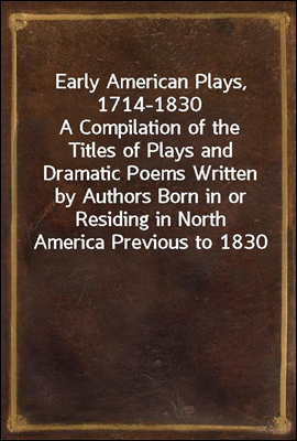 Early American Plays, 1714-1830<br/>A Compilation of the Titles of Plays and Dramatic Poems Written by Authors Born in or Residing in North America Previous to 1830