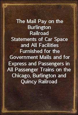 The Mail Pay on the Burlington Railroad<br/>Statements of Car Space and All Facilities Furnished for the Government Mails and for Express and Passengers in All Passenger Trains on the Chicago, Burlington