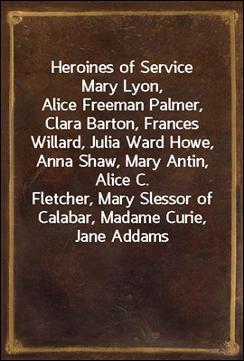 Heroines of Service
Mary Lyon, Alice Freeman Palmer, Clara Barton, Frances
Willard, Julia Ward Howe, Anna Shaw, Mary Antin, Alice C.
Fletcher, Mary Slessor of Calabar, Madame Curie, Jane Addams