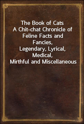 The Book of Cats
A Chit-chat Chronicle of Feline Facts and Fancies,
Legendary, Lyrical, Medical, Mirthful and Miscellaneous