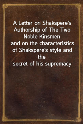 A Letter on Shakspere&#39;s Authorship of The Two Noble Kinsmen<br/>and on the characteristics of Shakspere&#39;s style and the secret of his supremacy