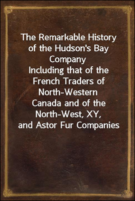 The Remarkable History of the Hudson's Bay Company
Including that of the French Traders of North-Western
Canada and of the North-West, XY, and Astor Fur Companies