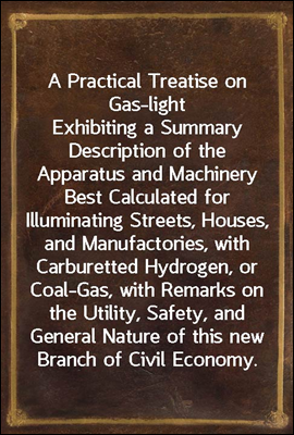 A Practical Treatise on Gas-light<br/>Exhibiting a Summary Description of the Apparatus and Machinery Best Calculated for Illuminating Streets, Houses, and Manufactories, with Carburetted Hydrogen, or Co