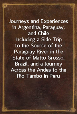 Journeys and Experiences in Argentina, Paraguay, and Chile
Including a Side Trip to the Source of the Paraguay River in the State of Matto Grosso, Brazil, and a Journey Across the Andes to the Rio Tam