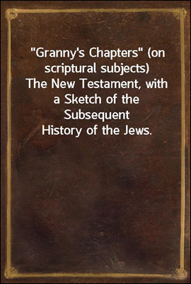 &quot;Granny&#39;s Chapters&quot; (on scriptural subjects)<br/>The New Testament, with a Sketch of the Subsequent History of the Jews.