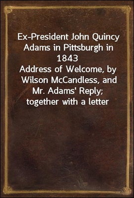 Ex-President John Quincy Adams in Pittsburgh in 1843<br/>Address of Welcome, by Wilson McCandless, and Mr. Adams&#39; Reply; together with a letter from Mr. Adams Relative to Judge Brackenridge&#39;s &quot;Modern Chi