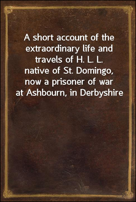 A short account of the extraordinary life and travels of H. L. L.
native of St. Domingo, now a prisoner of war at Ashbourn, in Derbyshire