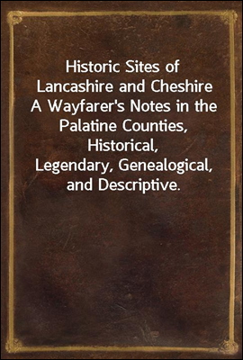 Historic Sites of Lancashire and Cheshire
A Wayfarer's Notes in the Palatine Counties, Historical,
Legendary, Genealogical, and Descriptive.