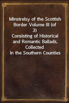 Minstrelsy of the Scottish Border Volume III (of 3)
Consisting of Historical and Romantic Ballads, Collected
In the Southern Counties of Scotland; With a Few Of Modern
Date, Founded Upon Local Traditi