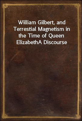 William Gilbert, and Terrestial Magnetism in the Time of Queen Elizabeth
A Discourse