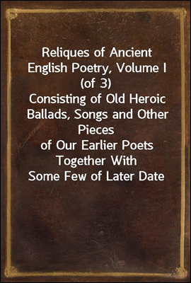 Reliques of Ancient English Poetry, Volume I (of 3)
Consisting of Old Heroic Ballads, Songs and Other Pieces
of Our Earlier Poets Together With Some Few of Later Date