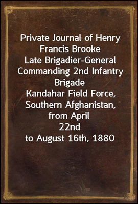 Private Journal of Henry Francis Brooke
Late Brigadier-General Commanding 2nd Infantry Brigade
Kandahar Field Force, Southern Afghanistan, from April
22nd to August 16th, 1880
