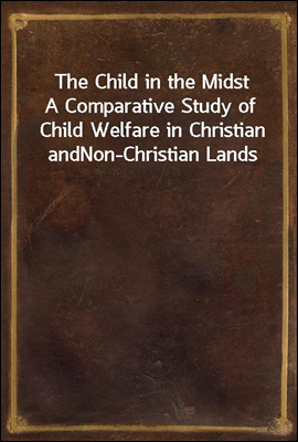 The Child in the Midst
A Comparative Study of Child Welfare in Christian and
Non-Christian Lands