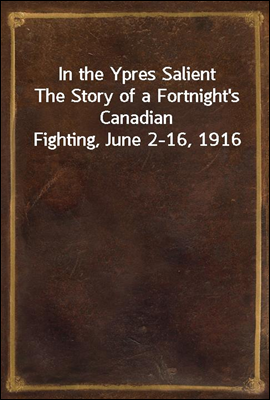 In the Ypres Salient
The Story of a Fortnight's Canadian Fighting, June 2-16, 1916