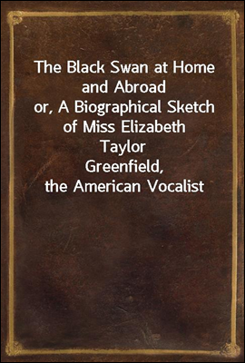 The Black Swan at Home and Abroad
or, A Biographical Sketch of Miss Elizabeth Taylor
Greenfield, the American Vocalist