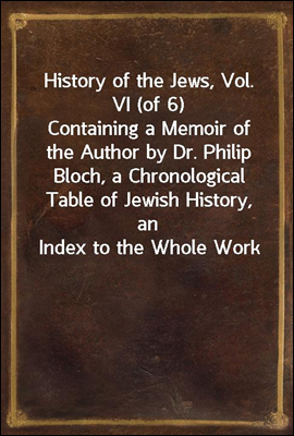 History of the Jews, Vol. VI (of 6)
Containing a Memoir of the Author by Dr. Philip Bloch, a Chronological Table of Jewish History, an Index to the Whole Work