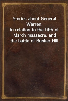 Stories about General Warren,<br/>in relation to the fifth of March massacre, and the battle of Bunker Hill