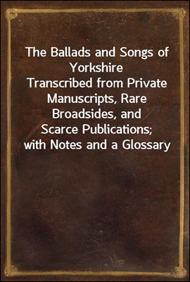 The Ballads and Songs of Yorkshire
Transcribed from Private Manuscripts, Rare Broadsides, and
Scarce Publications; with Notes and a Glossary